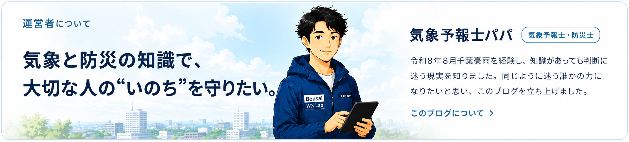 運営者について。気象と防災の知識で、大切な人のいのちを守りたい。気象予報士パパ、気象予報士・防災士。令和8年8月千葉豪雨を経験し、知識があっても判断に迷う現実を知りました。同じように迷う誰かの力になりたいと思い、このブログを立ち上げました。